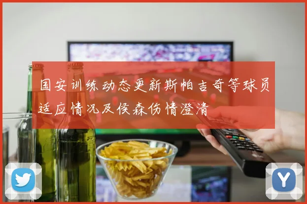 国安训练动态更新斯帕吉奇等球员适应情况及侯森伤情澄清
