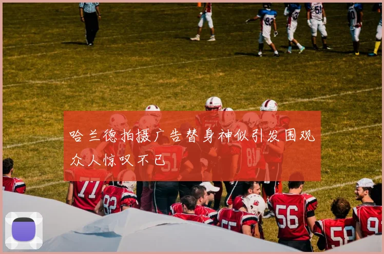 哈兰德拍摄广告替身神似引发围观众人惊叹不已