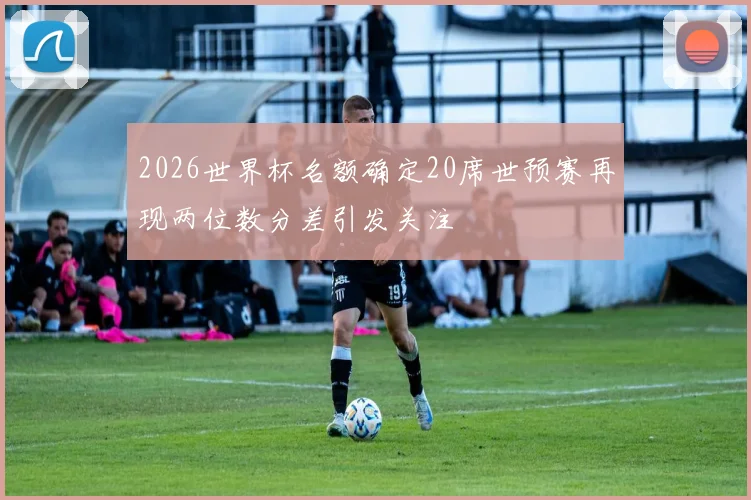 2026世界杯名额确定20席世预赛再现两位数分差引发关注