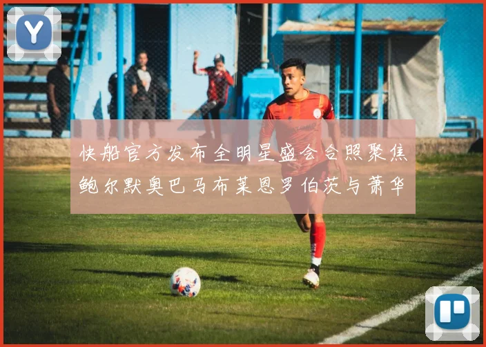 快船官方发布全明星盛会合照聚焦鲍尔默奥巴马布莱恩罗伯茨与萧华同框亮相