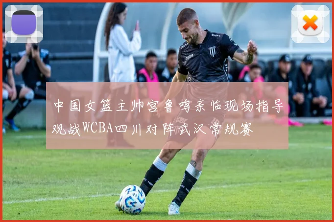 中国女篮主帅宫鲁鸣亲临现场指导观战WCBA四川对阵武汉常规赛