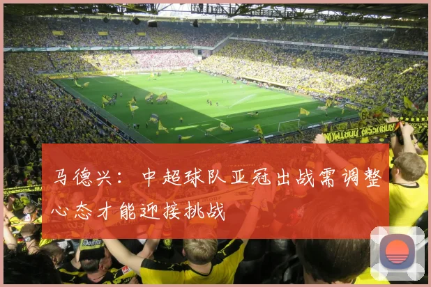 马德兴：中超球队亚冠出战需调整心态才能迎接挑战