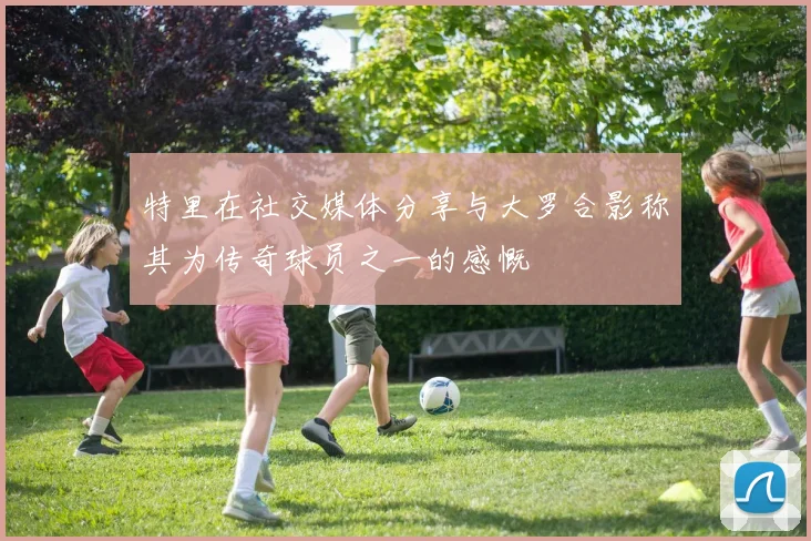 特里在社交媒体分享与大罗合影称其为传奇球员之一的感慨