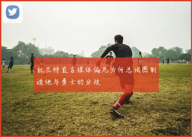 杜兰特直言媒体偏见为何总试图制造他与勇士的分歧
