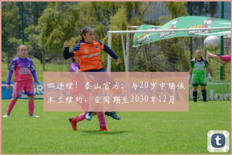 四连续！泰山官方：与20岁中场依木兰续约，合同期至2030年12月