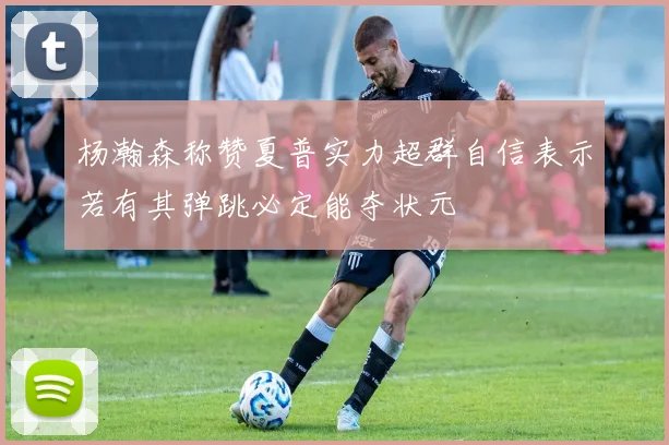 杨瀚森称赞夏普实力超群自信表示若有其弹跳必定能夺状元