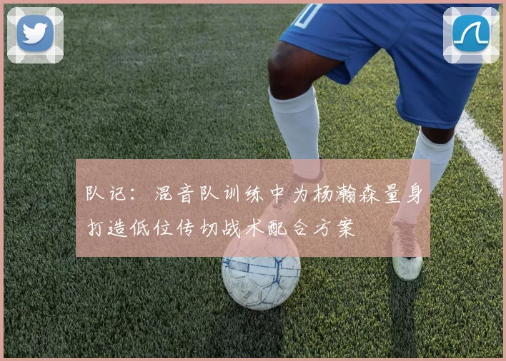 队记：混音队训练中为杨瀚森量身打造低位传切战术配合方案