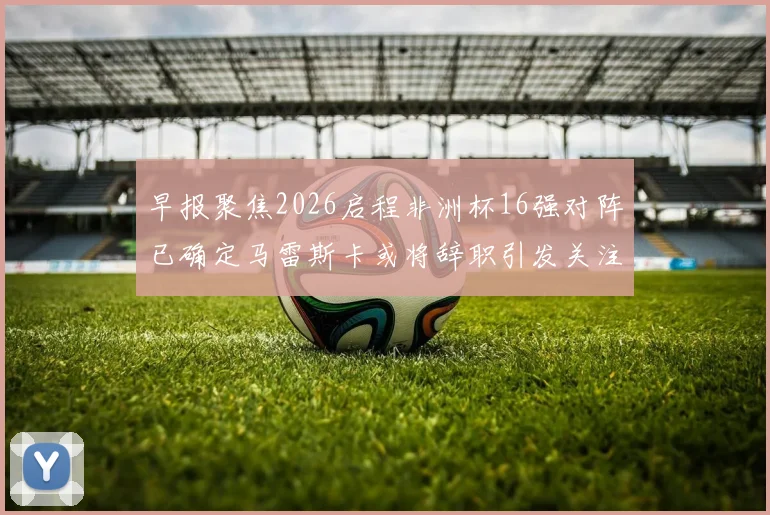 早报聚焦2026启程非洲杯16强对阵已确定马雷斯卡或将辞职引发关注