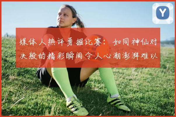 媒体人热评勇掘比赛：如同神仙对决般的精彩瞬间令人心潮澎湃难以忘怀