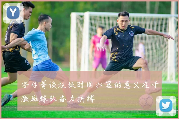 字母哥谈垃圾时间扣篮的意义在于激励球队奋力拼搏