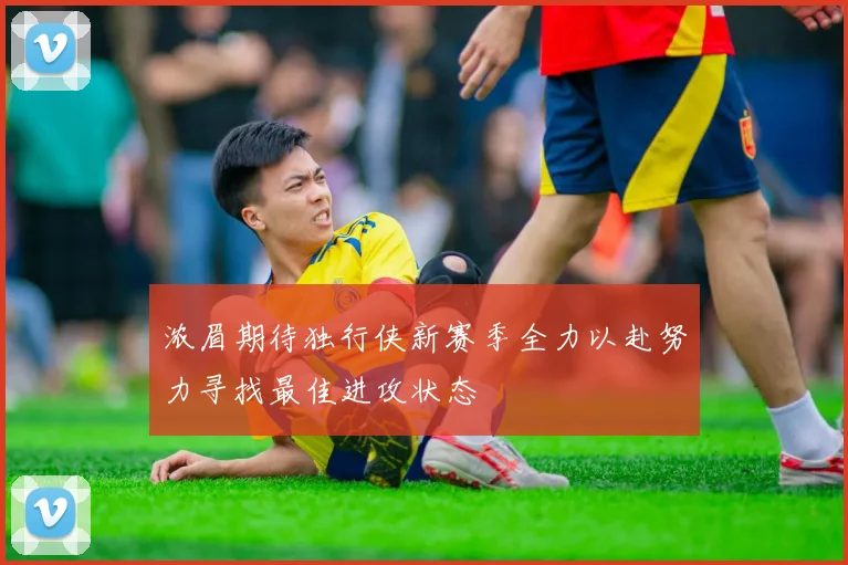 浓眉期待独行侠新赛季全力以赴努力寻找最佳进攻状态
