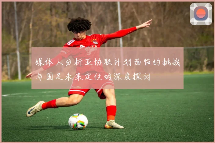 媒体人分析亚协联计划面临的挑战与国足未来定位的深度探讨