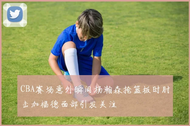 CBA赛场意外瞬间杨瀚森抢篮板时肘击加福德面部引发关注
