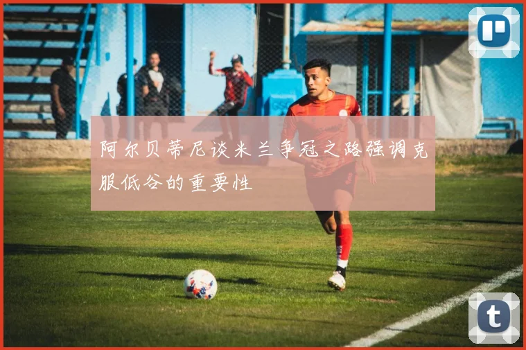 阿尔贝蒂尼谈米兰争冠之路强调克服低谷的重要性