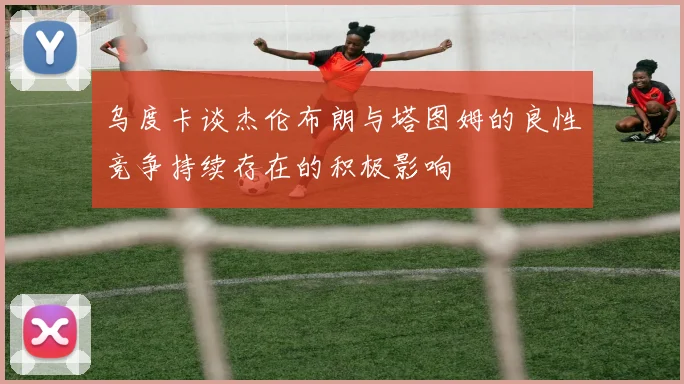 乌度卡谈杰伦布朗与塔图姆的良性竞争持续存在的积极影响