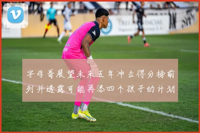 字母哥展望未来五年冲击得分榜前列并透露可能再添四个孩子的计划
