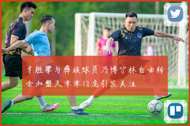 季胜攀与彝族球员乃博宁林自由转会加盟天津津门虎引发关注
