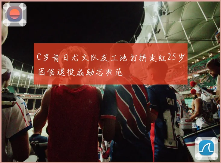 C罗昔日尤文队友工地打拼走红25岁因伤退役成励志典范