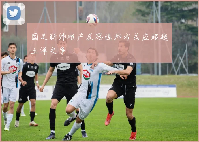 国足新帅难产反思选帅方式应超越土洋之争