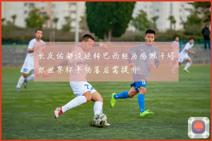 长友佑都谈逆转巴西经历感慨卡塔尔世界杯半场落后需提升