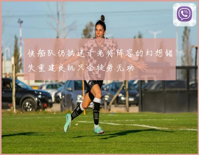 快船队仍执迷于老将阵容的幻想错失重建良机只会徒劳无功