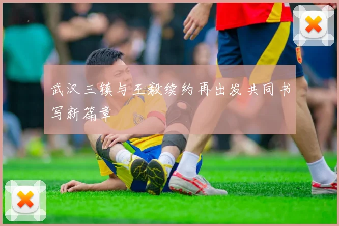 武汉三镇与王毅续约再出发共同书写新篇章