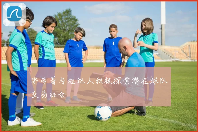 字母哥与经纪人积极探索潜在球队交易机会