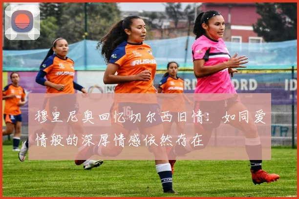 穆里尼奥回忆切尔西旧情：如同爱情般的深厚情感依然存在
