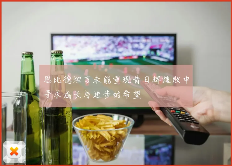 恩比德坦言未能重现昔日辉煌败中寻求成长与进步的希望