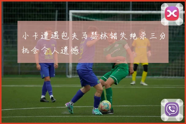小卡遭遇包夹马瑟林错失绝杀三分机会令人遗憾