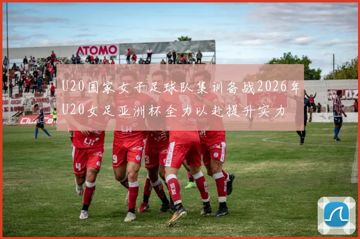 U20国家女子足球队集训备战2026年U20女足亚洲杯全力以赴提升实力