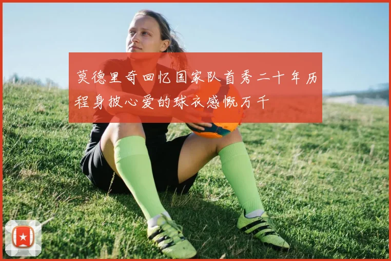 莫德里奇回忆国家队首秀二十年历程身披心爱的球衣感慨万千