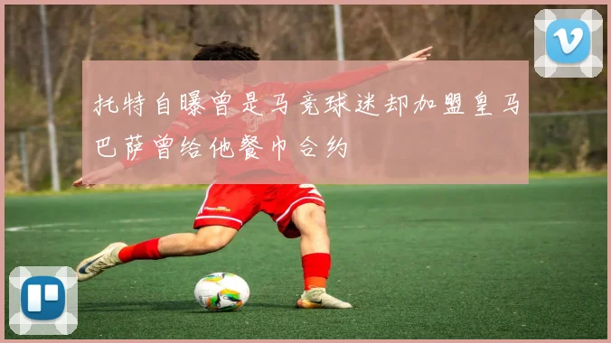 托特自曝曾是马竞球迷却加盟皇马巴萨曾给他餐巾合约