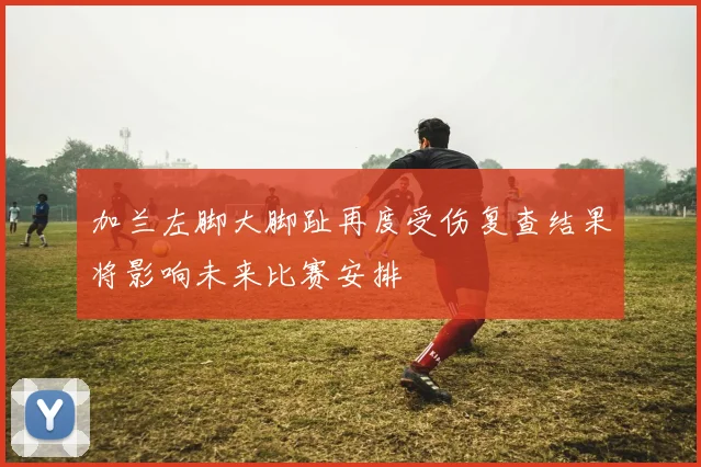加兰左脚大脚趾再度受伤复查结果将影响未来比赛安排
