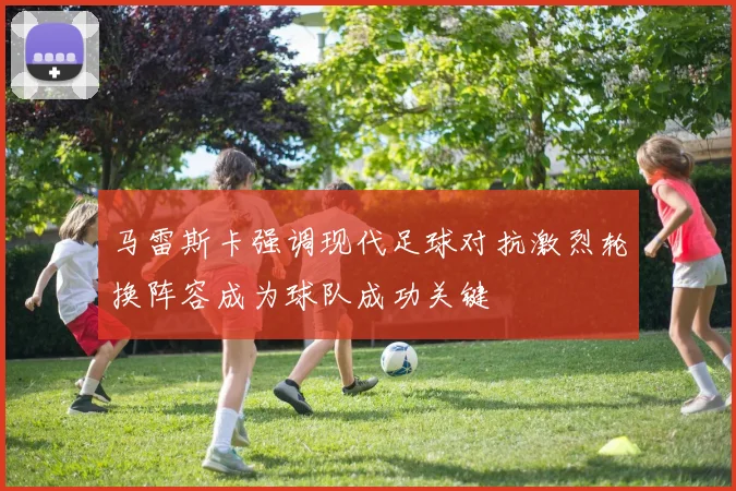 马雷斯卡强调现代足球对抗激烈轮换阵容成为球队成功关键