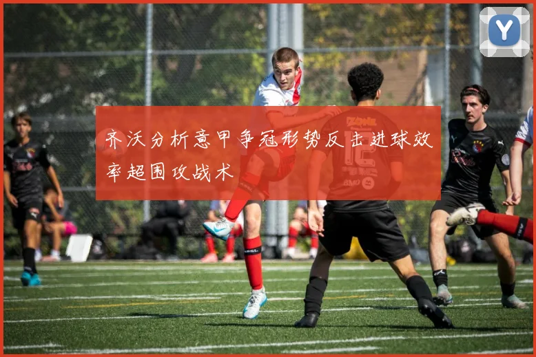 齐沃分析意甲争冠形势反击进球效率超围攻战术