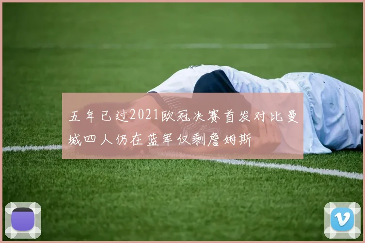 五年已过2021欧冠决赛首发对比曼城四人仍在蓝军仅剩詹姆斯