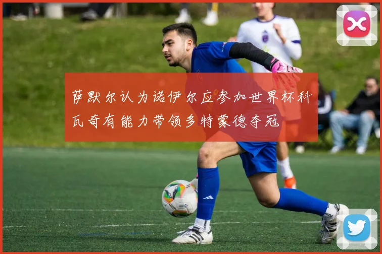 萨默尔认为诺伊尔应参加世界杯科瓦奇有能力带领多特蒙德夺冠