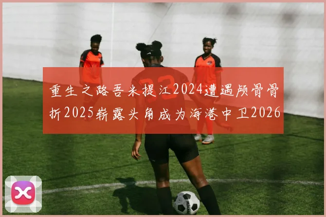 重生之路吾米提江2024遭遇颅骨骨折2025崭露头角成为海港中卫2026冲击U23冠军