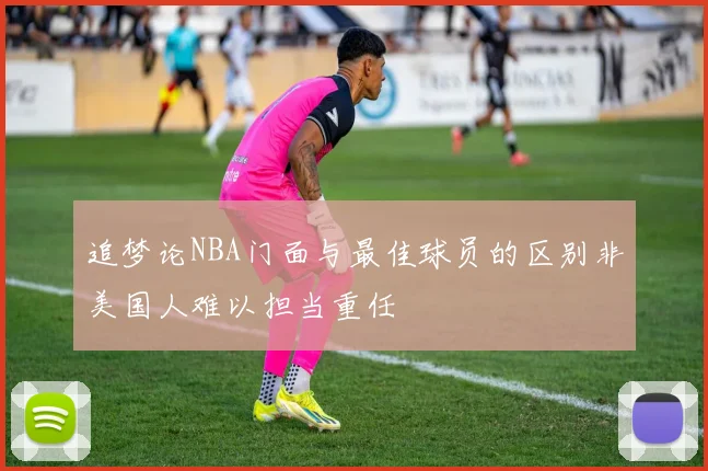 追梦论NBA门面与最佳球员的区别非美国人难以担当重任