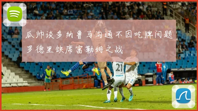 瓜帅谈多纳鲁马沟通不因吃牌问题罗德里缺席富勒姆之战