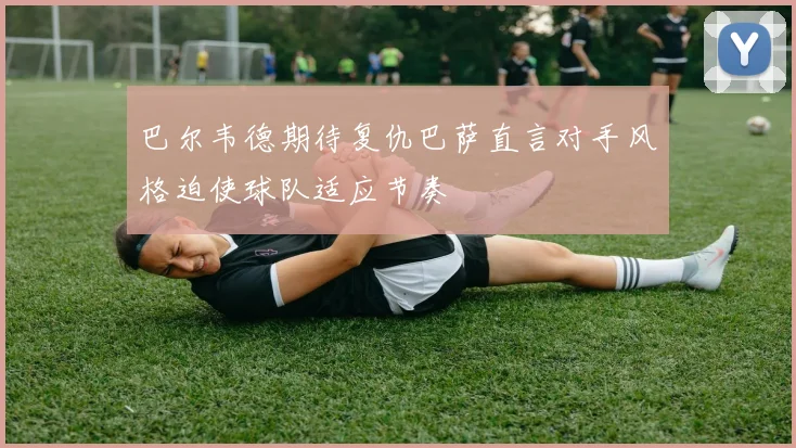 巴尔韦德期待复仇巴萨直言对手风格迫使球队适应节奏