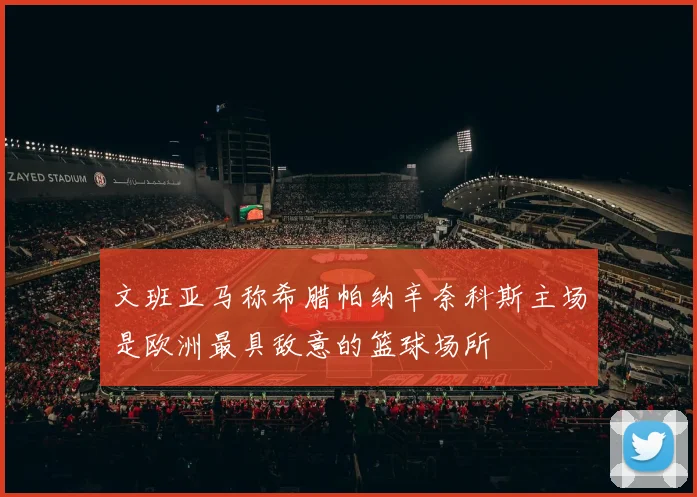 文班亚马称希腊帕纳辛奈科斯主场是欧洲最具敌意的篮球场所