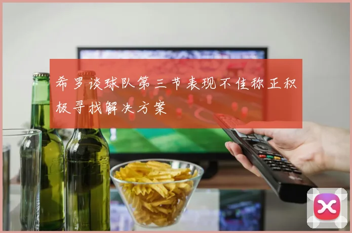 希罗谈球队第三节表现不佳称正积极寻找解决方案