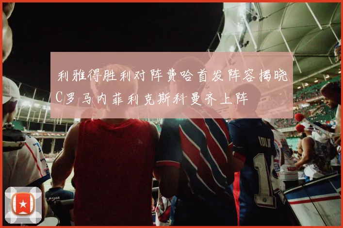 利雅得胜利对阵费哈首发阵容揭晓C罗马内菲利克斯科曼齐上阵