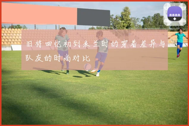 旧将回忆初到米兰时的穿着差异与队友的时尚对比