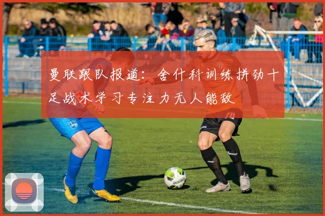 曼联跟队报道：舍什科训练拼劲十足战术学习专注力无人能敌