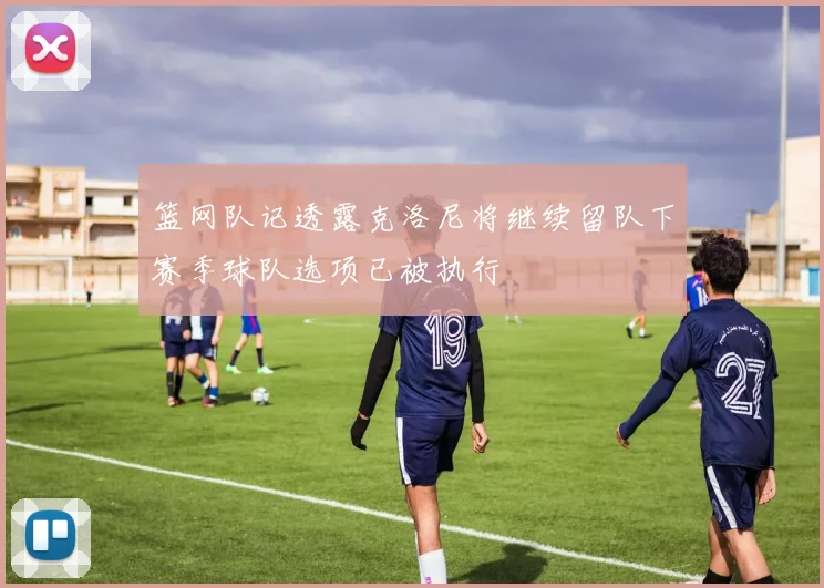 篮网队记透露克洛尼将继续留队下赛季球队选项已被执行