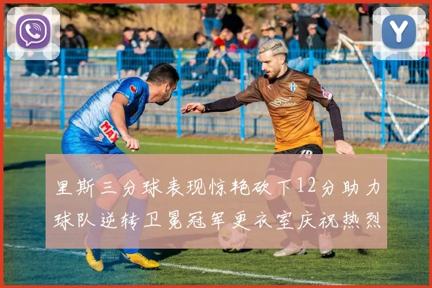 里斯三分球表现惊艳砍下12分助力球队逆转卫冕冠军更衣室庆祝热烈